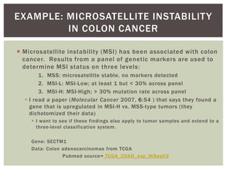 EXAMPLE: MICROSATELLITE INSTABILITY
IN COLON CANCER
 Microsatellite instability (MSI) has been associated with colon
cancer. Results from a panel of genetic markers are used to
determine MSI status on three levels:
1. MSS: microsatellite stable, no markers detected
2. MSI-L: MSI-Low; at least 1 but < 30% across panel
3. MSI-H: MSI-High; > 30% mutation rate across panel
 I read a paper (Molecular Cancer 2007, 6:54 ) that says they found a
gene that is upregulated in MSI-H vs. MSS-type tumors (they
dichotomized their data)
 I want to see if these findings also apply to tumor samples and extend to a
three-level classification system.
Gene: SECTM1
Data: Colon adenocarcinomas from TCGA
Pubmed source= TCGA_COAD_exp_HiSeqV2
 