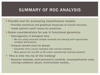  Flexible tool for evaluating classification models
 Provides statistical and graphical measures of overall accuracy
 Yields optimal cutoff values for prediction
 Some considerations for use in functional genomics:
 Heterogeneity of biological data
 We are using relatively simple methods but dealing with appreciably
complex phenomena
 Unequal sample sizes for groups
 Generally more cancer samples than normal samples
 More genes are non-DE vs DE (when considering ranking systems)
 This is only the tip of the iceberg!
 Bayesian methods, semi-parametric methods, misclassification costs,
training/validation issues, multivariable models…
SUMMARY OF ROC ANALYSIS
 