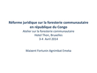 Réforme juridique sur la foresterie communautaire
en république du Congo
Atelier sur la foresterie communautaire
Hotel Thon, Bruxelles
3-4 Avril 2014
Maixent Fortunin Agnimbat Emeka
 