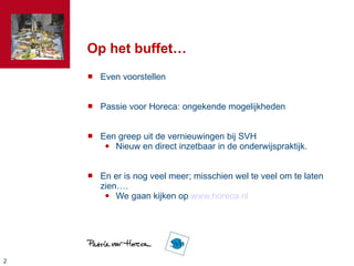 Op het buffet… Even voorstellen Passie voor Horeca: ongekende mogelijkheden Een greep uit de vernieuwingen bij SVH Nieuw en direct inzetbaar in de onderwijspraktijk. En er is nog veel meer; misschien wel te veel om te laten zien…. We gaan kijken op  www.horeca.nl 
