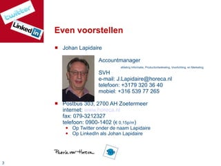 Even voorstellen Johan Lapidaire Accountmanager afdeling Informatie, Productontwikkeling, Voorlichting, en Marketing SVH e-mail: J.Lapidaire@horeca.nl telefoon: +3179 320 36 40  mobiel: +316 539 77 265 Postbus 303, 2700 AH Zoetermeer internet:  www.horeca.nl fax: 079-3212327 telefoon: 0900-1402 ( € 0,15p/m ) Op Twitter onder de naam Lapidaire Op LinkedIn als Johan Lapidaire 