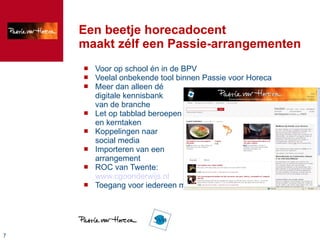 Een beetje horecadocent maakt zélf een Passie-arrangementen Voor op school én in de BPV Veelal onbekende tool binnen Passie voor Horeca Meer dan alleen dé digitale kennisbank van de branche Let op tabblad beroepen en kerntaken Koppelingen naar social media Importeren van een arrangement ROC van Twente: www.cgoonderwijs.nl Toegang voor iedereen mogelijk; ook voor  leermeesters !!! 