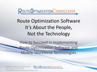 Route Optimization Software
It’s About the People,
Not the Technology
How to Succeed in Implementing
Route Optimization Software and
Mobile Workforce Technologies
SWANA VA Collections Training 2017
Kevin Callen, 703-473-7055
kevincallen@RouteOptimizationConsultants.com
1
 