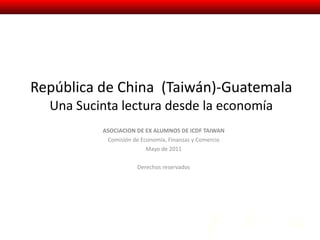 República de China  (Taiwán)-Guatemala Una Sucinta lectura desde la economía ASOCIACION DE EX ALUMNOS DE ICDF TAIWAN Comisión de Economía, Finanzas y Comercio Mayo de 2011 Derechos reservados 