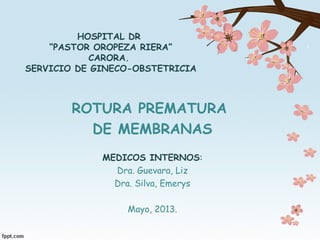HOSPITAL DR
“PASTOR OROPEZA RIERA”
CARORA.
SERVICIO DE GINECO-OBSTETRICIA
ROTURA PREMATURA
DE MEMBRANAS
MEDICOS INTERNOS:
Dra. Guevara, Liz
Dra. Silva, Emerys
Mayo, 2013.
 