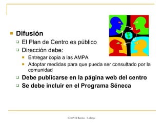 Difusión El Plan de Centro es público Dirección debe: Entregar copia a las AMPA Adoptar medidas para que pueda ser consultado por la comunidad Debe publicarse en la página web del centro Se debe incluir en el Programa Séneca 