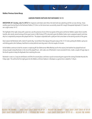 Rattlers Previous Game Recap
LAWSON POWERS RATTLERS PAST BAYHAWKS 14-13
BROCKPORT, NY  (Sunday, July 12, 2015) The magicians and clowns were there, the dunk tank was splashing and the sun was shining.  It was
another great Carnival Day for the Rochester Rattlers (7-5) fan’s as the home team successfully staved off a tough Chesapeake Bayhawks (5-7) team to
win a tight contest 14-13.
The highlight of the night, along with a great win, was the presence of one of the true greats of the game and former Rattlers captain Kevin Leveille. 
Leveille, who stands second among all time goal scorers in MLL history (279), returned to give the Rattlers locker room a poignant speech and show
why he is respected by everyone who played with him.  The players responded with a gritty win that came down to the waning seconds of the game.
Dave Lawson led Rochester with a total of 5 points (4g, 1a) and Kevin Rice (3g) put the game away at the 13:12 mark, putting the Rattlers up by one
and letting goalie John Galloway  lead them to victory behind some big saves in the last couple of minutes.
As the Rattlers continue to look for answers in replacing All Star Defenseman Mike Manley (out for the season), the backline has played hard and
strong enough to keep Rochester in the mix of the playoff hunt.  John Lade, one of Rochester’s most consistent D-men, made a couple of huge stops in
the fourth quarter to keep the Bayhawks from matching the score.
Rochester is now in a 3 way tie with Boston and Ohio for second place, and hosts a quick turnaround game against the visiting Charlotte Hounds this
Friday night.  This will be the ﬁrst night game for the Rattlers at Shriver Stadium in Brockport, as game time is slated for 7:30 pm. 
 