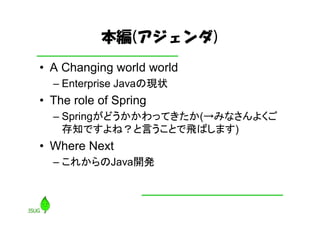 本編(アジェンダ)
• A Changing world world
  – Enterprise Javaの現状
• The role of Spring
  – Springがどうかかわってきたか(→みなさんよくご
    存知ですよね？と言うことで飛ばします)
• Where Next
  – これからのJava開発
 