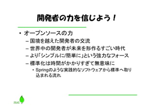 開発者の力を信じよう！
• オープンソースの力
 – 国境を越えた開発者の交流
 – 世界中の開発者が未来を形作るすごい時代
 – より「シンプルに/簡単に」という強力なフォース
 – 標準化は時間がかかりすぎて無意味に
  • Springのような実践的なソフトウェアから標準へ取り
    込まれる流れ
 