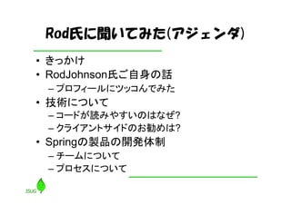 Rod氏に聞いてみた(アジェンダ)
• きっかけ
• RodJohnson氏ご自身の話
 – プロフィールにツッコんでみた
• 技術について
 – コードが読みやすいのはなぜ?
 – クライアントサイドのお勧めは?
• Springの製品の開発体制
 – チームについて
 – プロセスについて
 