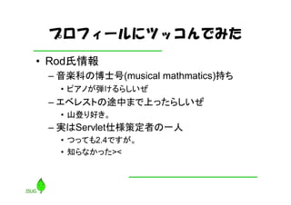 プロフィールにツッコんでみた
• Rod氏情報
 – 音楽科の博士号(musical mathmatics)持ち
   • ピアノが弾けるらしいぜ
 – エベレストの途中まで上ったらしいぜ
   • 山登り好き。
 – 実はServlet仕様策定者の一人
   • つっても2.4ですが。
   • 知らなかった><
 