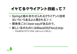 イケてるクライアント技術って？
• Springと組み合わせられるクライアント技術
  はいろいろあるよと濁される＞＜
• 開発者ごとにbest wayがあるので。
• 新しい目のものにはBlazeDS(Flex)とdojo
 – でもJSFはイケテナイヨネ。とおっしゃってました。
 