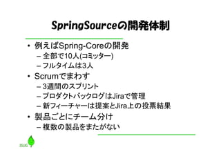 SpringSourceの開発体制
• 例えばSpring-Coreの開発
 – 全部で10人(コミッター)
 – フルタイムは3人
• Scrumでまわす
 – 3週間のスプリント
 – プロダクトバックログはJiraで管理
 – 新フィーチャーは提案とJira上の投票結果
• 製品ごとにチーム分け
 – 複数の製品をまたがない
 