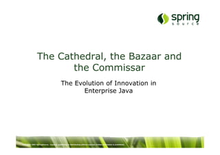 The Cathedral, the Bazaar and
                       the Commissar
                                           The Evolution of Innovation in
                                                  Enterprise Java




Copyright 2007 SpringSource. Copying, publishing or distributing without express written permission is prohibited.