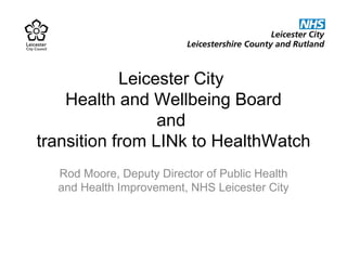 Leicester City  Health and Wellbeing Board and  transition from LINk to HealthWatch Rod Moore, Deputy Director of Public Health and Health Improvement, NHS Leicester City 