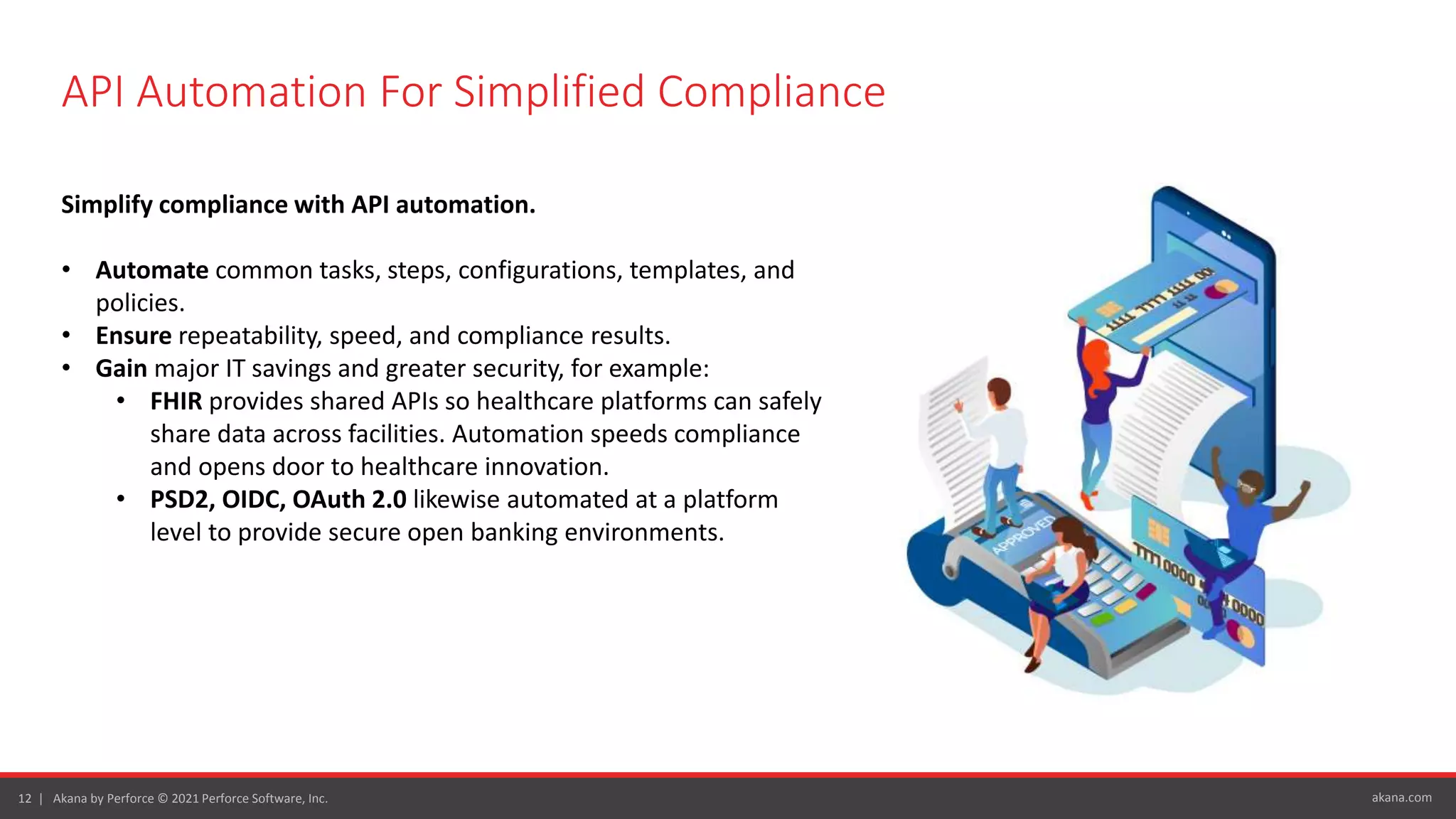 akana.com
12 | Akana by Perforce © 2021 Perforce Software, Inc.
API Automation For Simplified Compliance
Simplify compliance with API automation.
• Automate common tasks, steps, configurations, templates, and
policies.
• Ensure repeatability, speed, and compliance results.
• Gain major IT savings and greater security, for example:
• FHIR provides shared APIs so healthcare platforms can safely
share data across facilities. Automation speeds compliance
and opens door to healthcare innovation.
• PSD2, OIDC, OAuth 2.0 likewise automated at a platform
level to provide secure open banking environments.
 