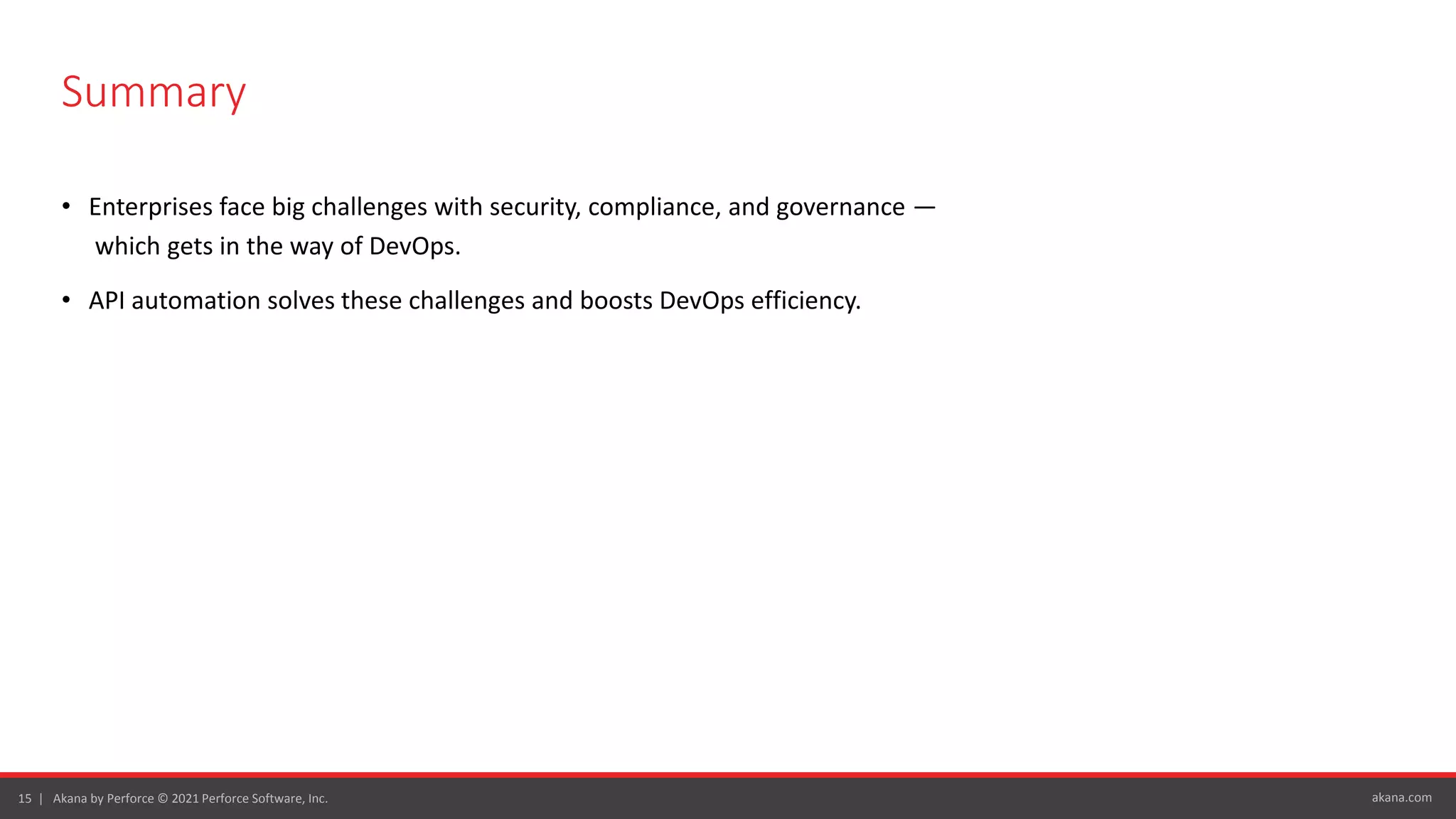 akana.com
15 | Akana by Perforce © 2021 Perforce Software, Inc.
Summary
• Enterprises face big challenges with security, compliance, and governance —
which gets in the way of DevOps.
• API automation solves these challenges and boosts DevOps efficiency.
 
