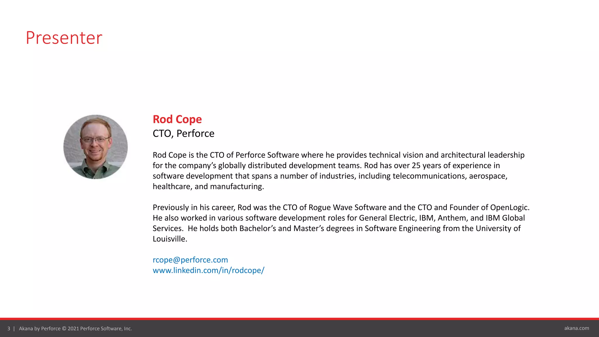 akana.com
3 | Akana by Perforce © 2021 Perforce Software, Inc.
Presenter
Rod Cope
CTO, Perforce
Rod Cope is the CTO of Perforce Software where he provides technical vision and architectural leadership
for the company’s globally distributed development teams. Rod has over 25 years of experience in
software development that spans a number of industries, including telecommunications, aerospace,
healthcare, and manufacturing.
Previously in his career, Rod was the CTO of Rogue Wave Software and the CTO and Founder of OpenLogic.
He also worked in various software development roles for General Electric, IBM, Anthem, and IBM Global
Services. He holds both Bachelor’s and Master’s degrees in Software Engineering from the University of
Louisville.
rcope@perforce.com
www.linkedin.com/in/rodcope/
 