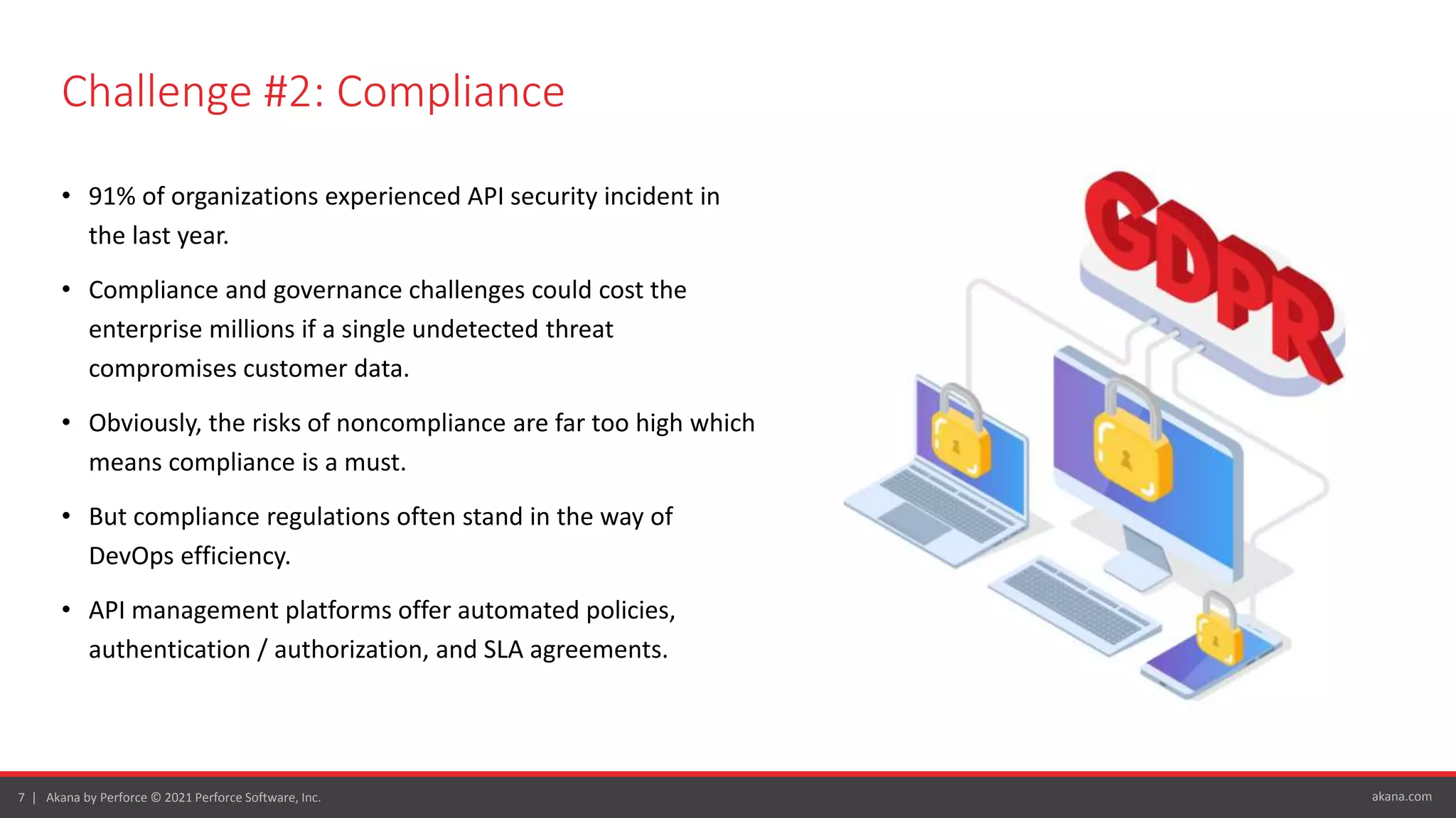 akana.com
7 | Akana by Perforce © 2021 Perforce Software, Inc.
Challenge #2: Compliance
• 91% of organizations experienced API security incident in
the last year.
• Compliance and governance challenges could cost the
enterprise millions if a single undetected threat
compromises customer data.
• Obviously, the risks of noncompliance are far too high which
means compliance is a must.
• But compliance regulations often stand in the way of
DevOps efficiency.
• API management platforms offer automated policies,
authentication / authorization, and SLA agreements.
 