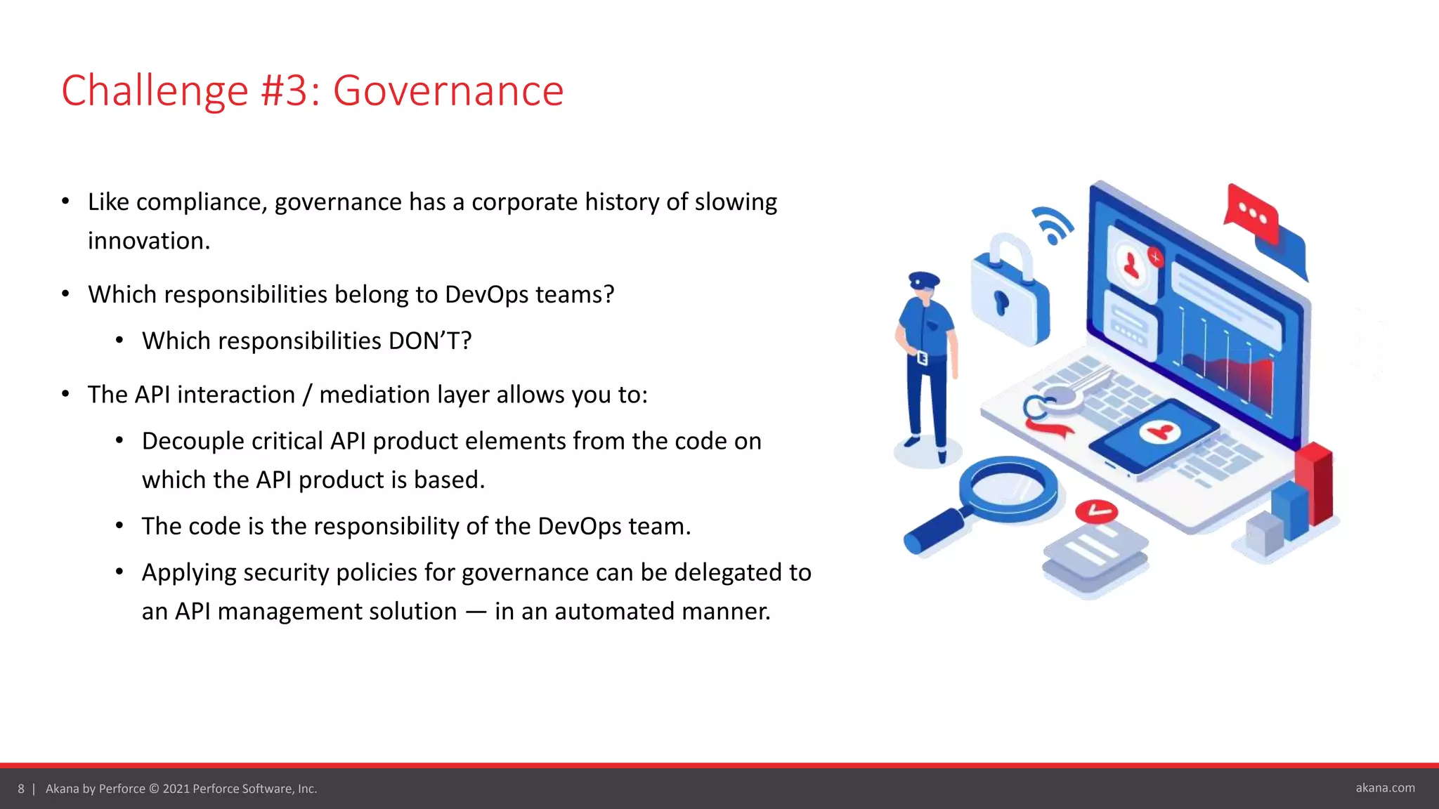 akana.com
8 | Akana by Perforce © 2021 Perforce Software, Inc.
Challenge #3: Governance
• Like compliance, governance has a corporate history of slowing
innovation.
• Which responsibilities belong to DevOps teams?
• Which responsibilities DON’T?
• The API interaction / mediation layer allows you to:
• Decouple critical API product elements from the code on
which the API product is based.
• The code is the responsibility of the DevOps team.
• Applying security policies for governance can be delegated to
an API management solution — in an automated manner.
 