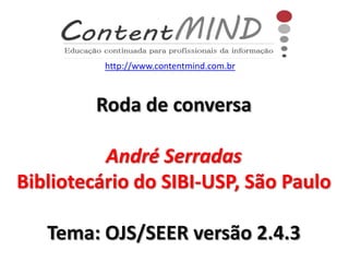 Roda de conversa
André Serradas
Bibliotecário do SIBI-USP, São Paulo
Tema: OJS/SEER versão 2.4.3
http://www.contentmind.com.br
 