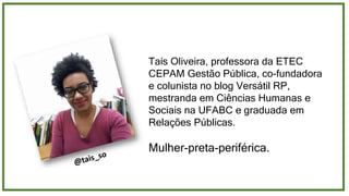 Taís Oliveira, professora da ETEC
CEPAM Gestão Pública, co-fundadora
e colunista no blog Versátil RP,
mestranda em Ciências Humanas e
Sociais na UFABC e graduada em
Relações Públicas.
Mulher-preta-periférica.
 
