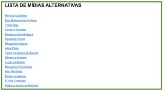 LISTA DE MÍDIAS ALTERNATIVAS
Revista Capitolina
Nós Mulheres da Periferia
Think Olga
Gorda e Sapatão
Elogie uma Irmã Negra
Desabafo Social
Blogueiras Negras
Alma Preta
Todos os Negros do Mundo
Gênero e Número
Lugar de Mulher
Blogueiras Feministas
Não Me Kahlo
Ponte Jornalismo
É Nóis Conteúdo
Agência Jovem de Notícias
 