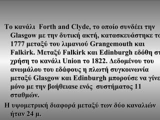 Το κανάλι Forth and Clyde, το οποίο συνδέει την
 Glasgow με την δυτική ακτή, κατασκευάστηκε το
 1777 μεταξύ του λιμανιού Grangemouth και
 Falkirk. Μεταξύ Falkirk και Edinburgh εδόθη στ
 χρήση το κανάλι Union το 1822. Δεδομένου του
 ανωμάλου του εδάφους η πλωτή συγκοινωνία
 μεταξύ Glasgow και Edinburgh μπορούσε να γίνε
 μόνο με την βοήθειαse ενός συστήματος 11
 σταθμών.
Η υψομετρική διαφορά μεταξύ των δύο καναλιών
 ήταν 24 μ.
 