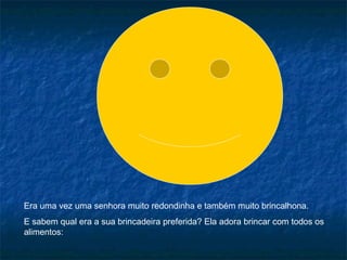 Era uma vez uma senhora muito redondinha e também muito brincalhona.
E sabem qual era a sua brincadeira preferida? Ela adora brincar com todos os
alimentos:

 
