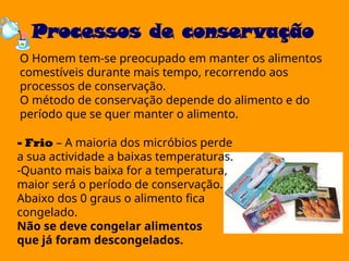 Processos de conservação
O Homem tem-se preocupado em manter os alimentos
comestíveis durante mais tempo, recorrendo aos
processos de conservação.
O método de conservação depende do alimento e do
período que se quer manter o alimento.
- Frio – A maioria dos micróbios perde
a sua actividade a baixas temperaturas.
-Quanto mais baixa for a temperatura,
maior será o período de conservação.
Abaixo dos 0 graus o alimento fica
congelado.
Não se deve congelar alimentos
que já foram descongelados.
 