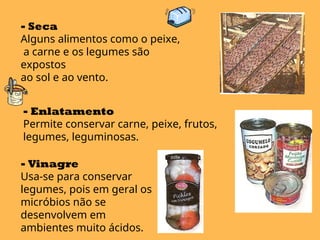- Seca
Alguns alimentos como o peixe,
a carne e os legumes são
expostos
ao sol e ao vento.
- Enlatamento
Permite conservar carne, peixe, frutos,
legumes, leguminosas.
- Vinagre
Usa-se para conservar
legumes, pois em geral os
micróbios não se
desenvolvem em
ambientes muito ácidos.
 