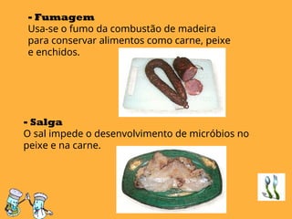 - Fumagem
Usa-se o fumo da combustão de madeira
para conservar alimentos como carne, peixe
e enchidos.
- Salga
O sal impede o desenvolvimento de micróbios no
peixe e na carne.
 