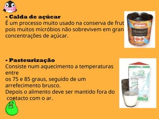 - Calda de açúcar
É um processo muito usado na conserva de frutos,
pois muitos micróbios não sobrevivem em grandes
concentrações de açúcar.
- Pasteurização
Consiste num aquecimento a temperaturas
entre
os 75 e 85 graus, seguido de um
arrefecimento brusco.
Depois o alimento deve ser mantido fora do
contacto com o ar.
 