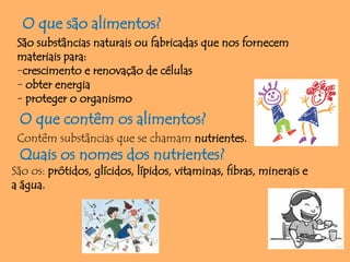 O que são alimentos?
São substâncias naturais ou fabricadas que nos fornecem
materiais para:
-crescimento e renovação de células
- obter energia
- proteger o organismo
O que contêm os alimentos?
Contêm substâncias que se chamam nutrientes.
Quais os nomes dos nutrientes?
São os: prótidos, glícidos, lípidos, vitaminas, fibras, minerais e
a água.
 