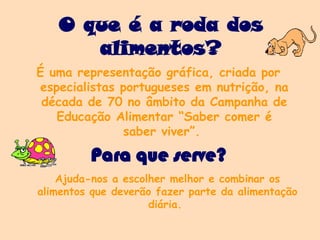 O que é a roda dos
alimentos?
É uma representação gráfica, criada por
especialistas portugueses em nutrição, na
década de 70 no âmbito da Campanha de
Educação Alimentar “Saber comer é
saber viver”.
Ajuda-nos a escolher melhor e combinar os
alimentos que deverão fazer parte da alimentação
diária.
Para que serve?
 