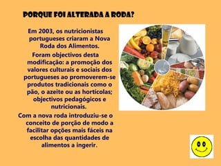 Em 2003, os nutricionistas
portugueses criaram a Nova
Roda dos Alimentos.
Foram objectivos desta
modificação: a promoção dos
valores culturais e sociais dos
portugueses ao promoverem-se
produtos tradicionais como o
pão, o azeite ou as hortícolas;
objectivos pedagógicos e
nutricionais.
Com a nova roda introduziu-se o
conceito de porção de modo a
facilitar opções mais fáceis na
escolha das quantidades de
alimentos a ingerir.
Porque foi alterada a roda?
 