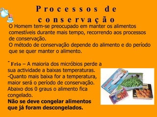 Processos de conservação O Homem tem-se preocupado em manter os alimentos comestíveis durante mais tempo, recorrendo aos processos de conservação.  O método de conservação depende do alimento e do período que se quer manter o alimento. Frio  – A maioria dos micróbios perde a sua actividade a baixas temperaturas.  Quanto mais baixa for a temperatura,  maior será o período de conservação. Abaixo dos 0 graus o alimento fica congelado. Não se deve congelar alimentos  que já foram descongelados.  