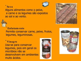 Seca Alguns alimentos como o peixe, a carne e os legumes são expostos  ao sol e ao vento.  Enlatamento Permite conservar carne, peixe, frutos,  legumes, leguminosas. Vinagre Usa-se para conservar legumes, pois em geral os micróbios não se desenvolvem em ambientes muito ácidos.  