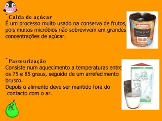 Calda de açúcar É um processo muito usado na conserva de frutos, pois muitos micróbios não sobrevivem em grandes concentrações de açúcar.  Pasteurização Consiste num aquecimento a temperaturas entre  os 75 e 85 graus, seguido de um arrefecimento brusco.  Depois o alimento deve ser mantido fora do contacto com o ar.  