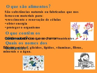 O que são alimentos? São substâncias naturais ou fabricadas que nos fornecem materiais para: crescimento e renovação de células obter energia  proteger o organismo O que contêm os alimentos? Contêm substâncias que se chamam  nutrientes.  Quais os nomes dos nutrientes? São os:  prótidos, glícidos, lípidos, vitaminas, fibras, minerais e a água.  