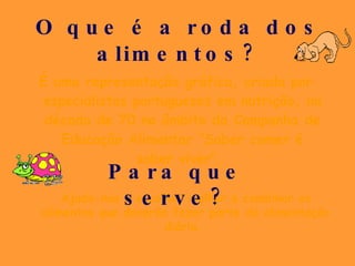 O que é a roda dos alimentos? É uma representação gráfica, criada por especialistas portugueses em nutrição, na década de 70 no âmbito da Campanha de Educação Alimentar “Saber comer é saber viver”.  Ajuda-nos a escolher melhor e combinar os alimentos que deverão fazer parte da alimentação diária.  Para que serve? 