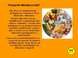 Em 2003, os nutricionistas portugueses criaram a Nova Roda dos Alimentos. Foram objectivos desta modificação: a promoção dos valores culturais e sociais dos portugueses ao promoverem-se produtos tradicionais como o pão, o azeite ou as hortícolas; objectivos pedagógicos e nutricionais.  Com a nova roda introduziu-se o conceito de porção de modo a facilitar opções mais fáceis na escolha das quantidades de alimentos a ingerir . Porque foi alterada a roda? 