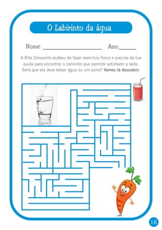16
O Labirinto da água
A Rita Cenourita acabou de fazer exercício físico e precisa da tua
ajuda para encontrar o caminho que permite satisfazer a sede.
Será que ela deve beber água ou um sumo? Vamos lá descobrir.
Nome: _________________ Ano:_____
 