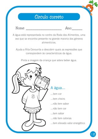 18
Círculo correto
Nome: _________________ Ano:_____
A água está representada no centro da Roda dos Alimentos, uma
vez que se encontra presente na grande maioria dos géneros
alimentícios.
Ajuda a Rita Cenourita a descobrir quais as expressões que
correspondem às características da água.
Pinta a imagem da criança que adora beber água.
A água...
...tem cor
...tem cheiro
...não tem sabor
...não tem cor
...tem sabor
...não tem calorias
...tem elevado valor energético
 