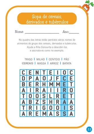 22
Sopa de cereais,
derivados e tubérculos
No quadro das letras estão perdidos vários nomes de
alimentos do grupo dos cereais, derivados e tubérculos.
Ajuda a Rita Cenourita a descobri-los
e assinala-os como no exemplo.
C E N T E I O C
D P A O J F C E
B E R H M M E T
A I R A I I R O
T O O S L R E T
A B Z S H R A A
T R I G O O I S
A R E M A S S A
Nome: _________________ Ano:_____
TRIGO MILHO CENTEIO PÃO
CEREAIS MASSA ARROZ BATATA
| | |
| | |
 