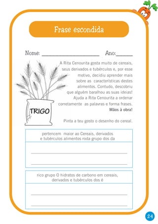 24
Frase escondida
A Rita Cenourita gosta muito de cereais,
seus derivados e tubérculos e, por esse
motivo, decidiu aprender mais
sobre as características destes
alimentos. Contudo, descobriu
que alguém baralhou as suas ideias!
Ajuda a Rita Cenourita a ordenar
corretamente as palavras e forma frases.
Mãos à obra!
Pinta a teu gosto o desenho do cereal.
Nome: _________________ Ano:_____
pertencem maior ao Cereais, derivados
e tubérculos alimentos roda grupo dos da
rico grupo O hidratos de carbono em cereais,
derivados e tubérculos dos é
 