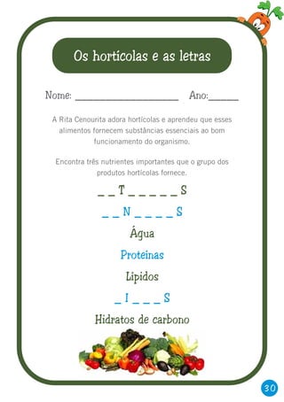 30
Os hortícolas e as letras
A Rita Cenourita adora hortícolas e aprendeu que esses
alimentos fornecem substâncias essenciais ao bom
funcionamento do organismo.
Encontra três nutrientes importantes que o grupo dos
produtos hortícolas fornece.
Nome: _________________ Ano:_____
_ _ T _ _ _ _ _ S
Água
Lípidos
Hidratos de carbono
_ _ N _ _ _ _ S
Proteínas
_ I _ _ _ S
 