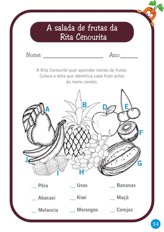 34
A salada de frutas da
Rita Cenourita
A Rita Cenourita quer aprender nomes de frutos.
Coloca a letra que identifica cada fruto antes
do nome correto.
Nome: _________________ Ano:_____
__
__
__
Pêra
Abacaxi
Melancia
A
B D E
F
G
HI
J
__
__
__
Uvas
Kiwi
Morangos
__
__
__
Bananas
Maçã
Cerejas
 
