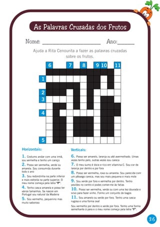 36
As Palavras Cruzadas dos Frutos
Ajuda a Rita Cenourita a fazer as palavras cruzadas
sobre os frutos.
Nome: _________________ Ano:_____
5
4
3
2
1
6 7 8 9 10 11
1.
2.
3.
4.
5.
Costumo andar com uma irmã,
sou vermelha e tenho um caroço
Posso ser vermelha, verde ou
amarela. Sou consumida durante
todo o ano
Sou redondinha na parte inferior
e mais estreita na parte superior. O
meu nome começa pela letra “P”.
Tenho casca amarela e posso ter
vários tamanhos. Se nascer em
Portugal sou natural da Madeira
Sou vermelho, pequenino mas
muito saboroso
Horizontais:
6.
7.
8.
9.
10.
11.
Posso ser amarelo, laranja ou até avermelhado. Umas
vezes tenho pelo, outras vezes sou careca
O meu sumo é doce e rico em vitamina C. Sou cor de
laranja por dentro e por fora
Posso ser vermelha, roxa ou amarela. Sou parecida com
um pêssego careca, mas sou mais pequena e mais mole
Sou verde por fora e vermelha por dentro. Tenho
pevides no centro e podes comer-me às fatias
Posso ser vermelha, verde ou com uma tez dourada e
sirvo para fazer vinho. Formo um conjunto de bagos
Sou amarelo ou verde por fora. Tenho uma casca
rugosa e uma forma oval
Sou vermelho por dentro e verde por fora. Tenho uma forma
semelhante à pera e o meu nome começa pela letra “F”.
Verticais:
 
