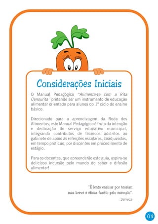 O Manual Pedagógico “Alimenta-te com a Rita
Cenourita” pretende ser um instrumento de educação
alimentar orientado para alunos do 1º ciclo do ensino
básico.
Direcionado para a aprendizagem da Roda dos
Alimentos, este Manual Pedagógico é fruto da intenção
e dedicação do serviço educativo municipal,
integrando contributos de técnicos adstritos ao
gabinete de apoio às refeições escolares, coadjuvados,
em tempo profícuo, por discentes em procedimento de
estágio.
Para os docentes, que apreenderão este guia, aspira-se
deliciosa incursão pelo mundo do saber e difusão
alimentar!
Considerações Iniciais
“É lento ensinar por teorias,
mas breve e eficaz fazê-lo pelo exemplo”.
Séneca
03
 